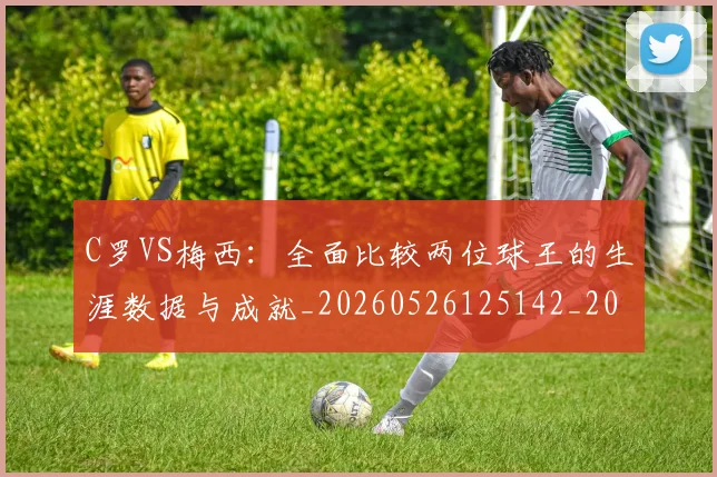 C罗VS梅西:全面比较两位球王的生涯数据与成就_20260526125142_20260606165323