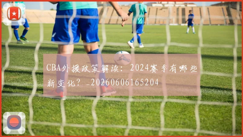 CBA外援政策解读:2024赛季有哪些新变化?_20260606165204