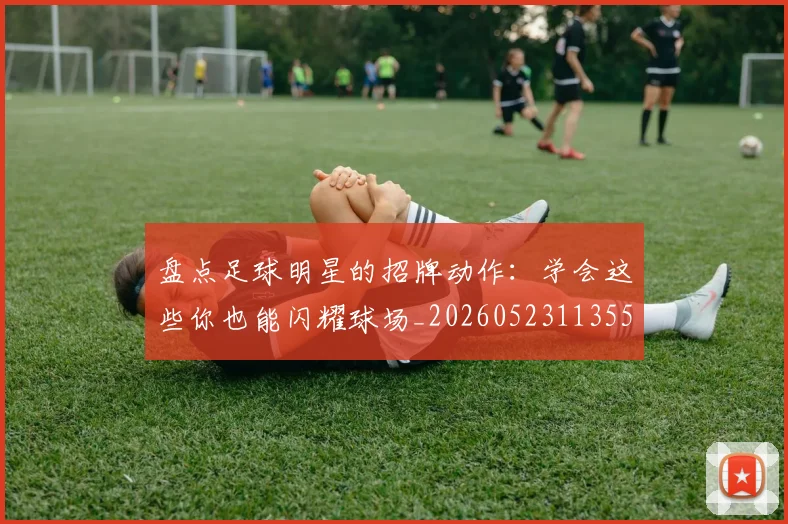 盘点足球明星的招牌动作：学会这些你也能闪耀球场_20260523113555_20260609234256