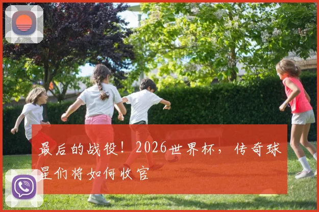 最后的战役！2026世界杯，传奇球星们将如何收官