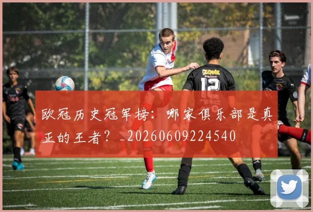 欧冠历史冠军榜：哪家俱乐部是真正的王者？_20260609224540