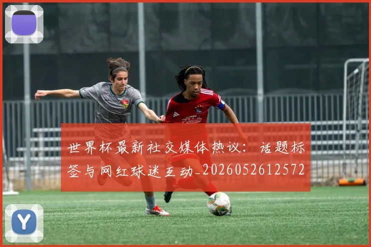 世界杯最新社交媒体热议：话题标签与网红球迷互动_20260526125723