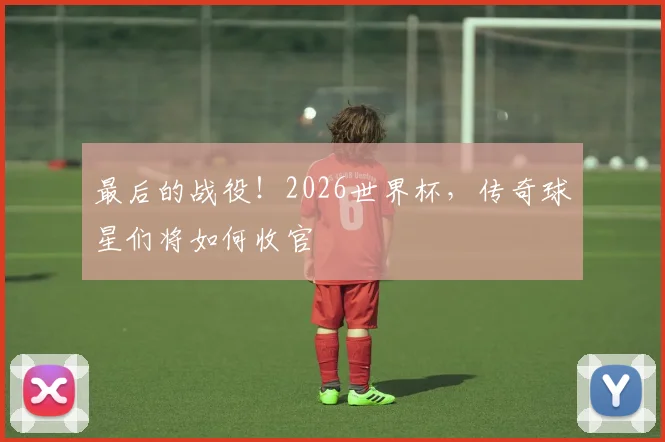 最后的战役！2026世界杯，传奇球星们将如何收官