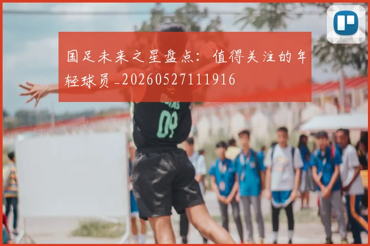 国足未来之星盘点:值得关注的年轻球员_20260527111916