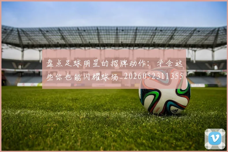 盘点足球明星的招牌动作：学会这些你也能闪耀球场_20260523113555_20260609234256