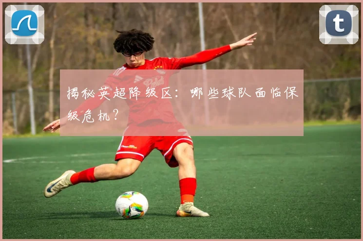 揭秘英超降级区：哪些球队面临保级危机？